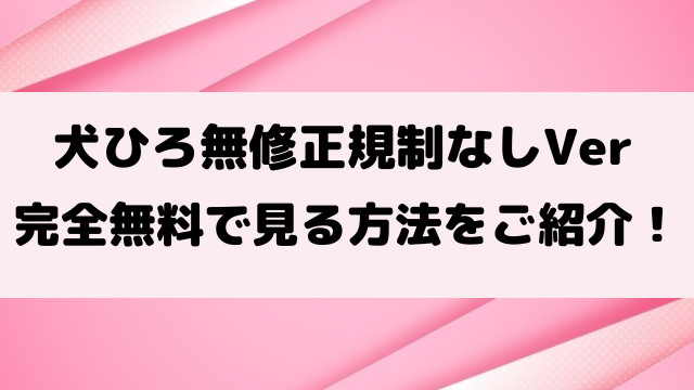 犬ひろ無修正規制なしで見る方法は？完全ワンダブルverの違いもご紹介！