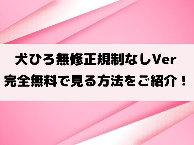 犬ひろ無修正規制なしで見る方法は？完全ワンダブルverの違いもご紹介！