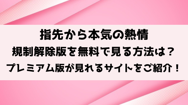 指先から本気の熱情の規制解除は無料で見れる？プレミアム版が見れるサイトをご紹介！