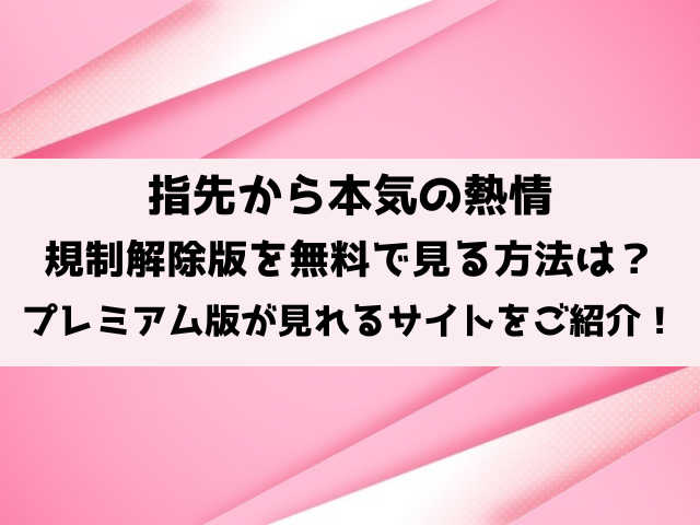 指先から本気の熱情の規制解除は無料で見れる？プレミアム版が見れるサイトをご紹介！