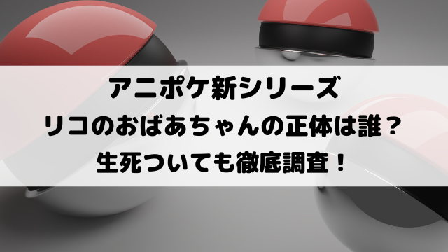 アニポケリコのおばあちゃんの正体は誰？死亡・生きているのかについても徹底調査！